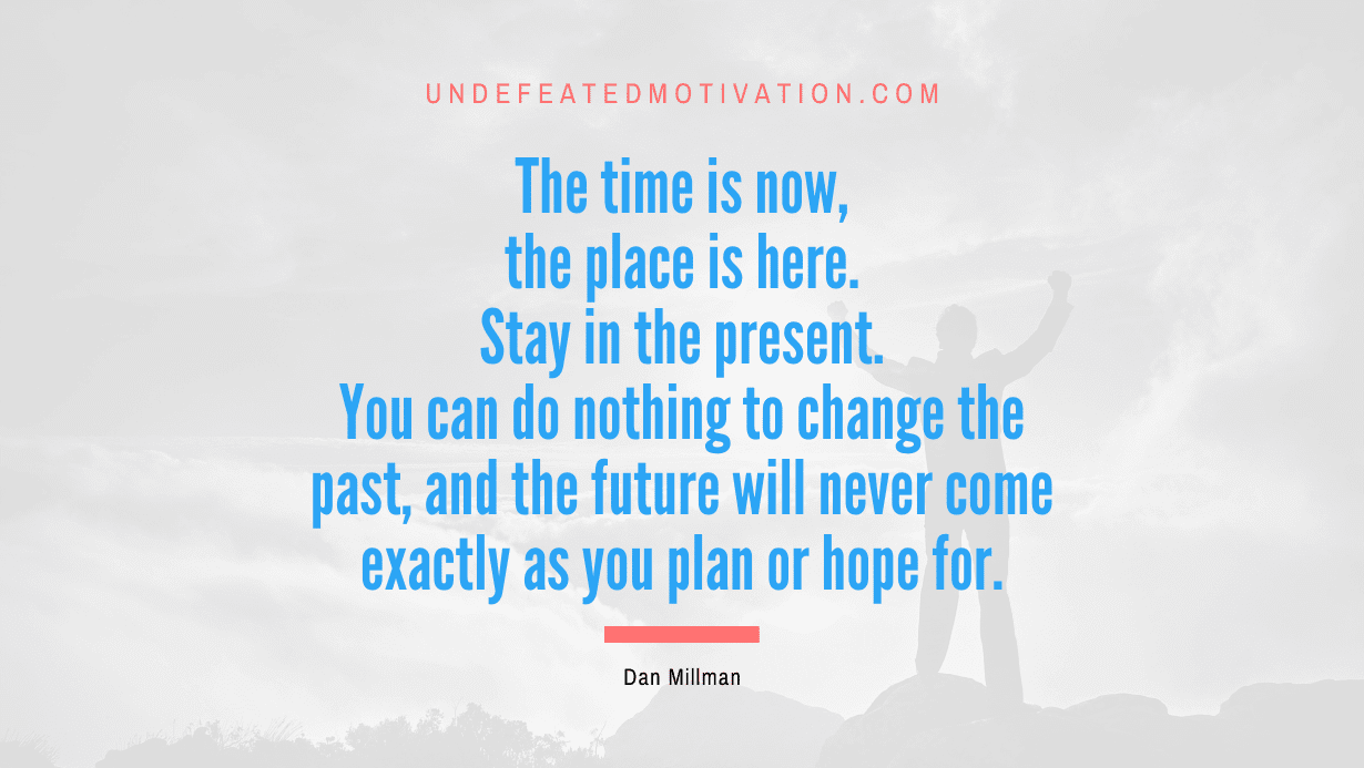 “The time is now, the place is here. Stay in the present. You can do nothing to change the past, and the future will never come exactly as you plan or hope for.” -Dan Millman