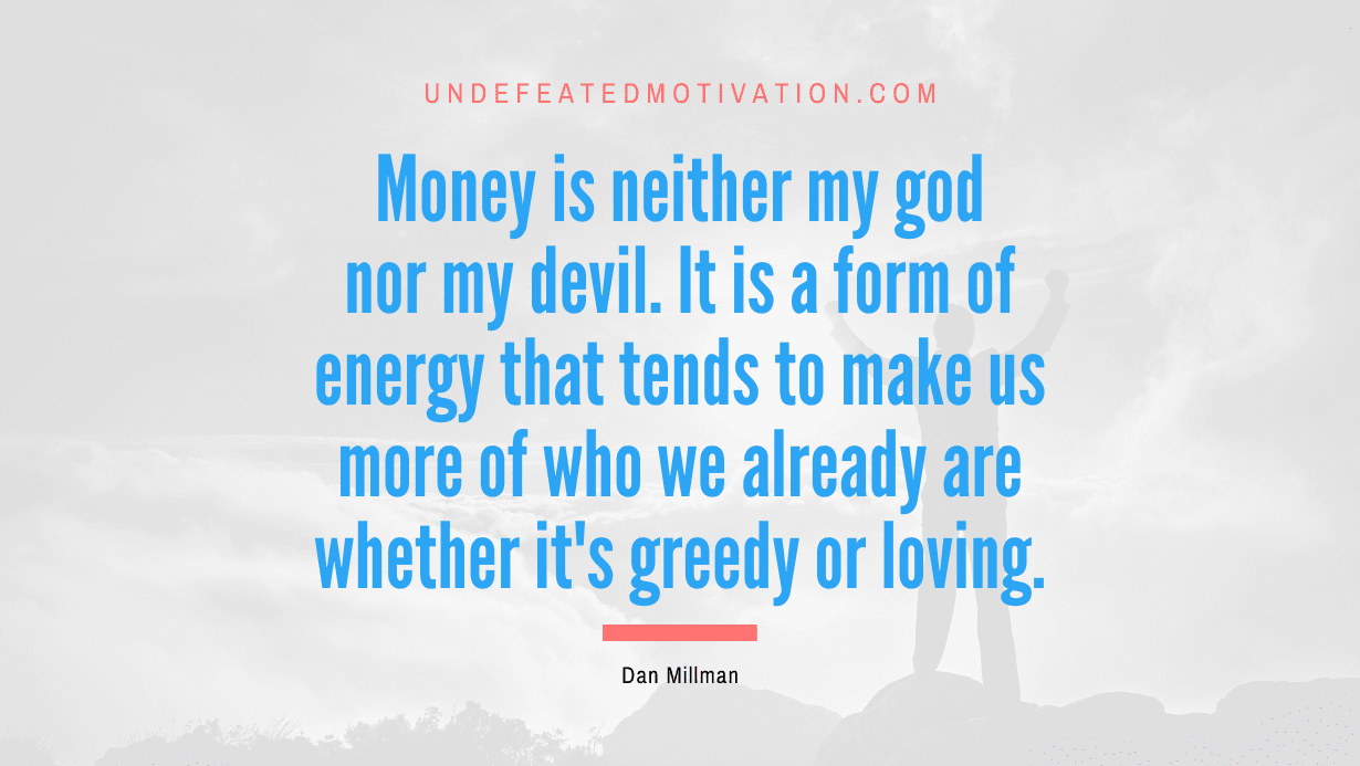 "Money is neither my god nor my devil. It is a form of energy that tends to make us more of who we already are whether it's greedy or loving." -Dan Millman -Undefeated Motivation