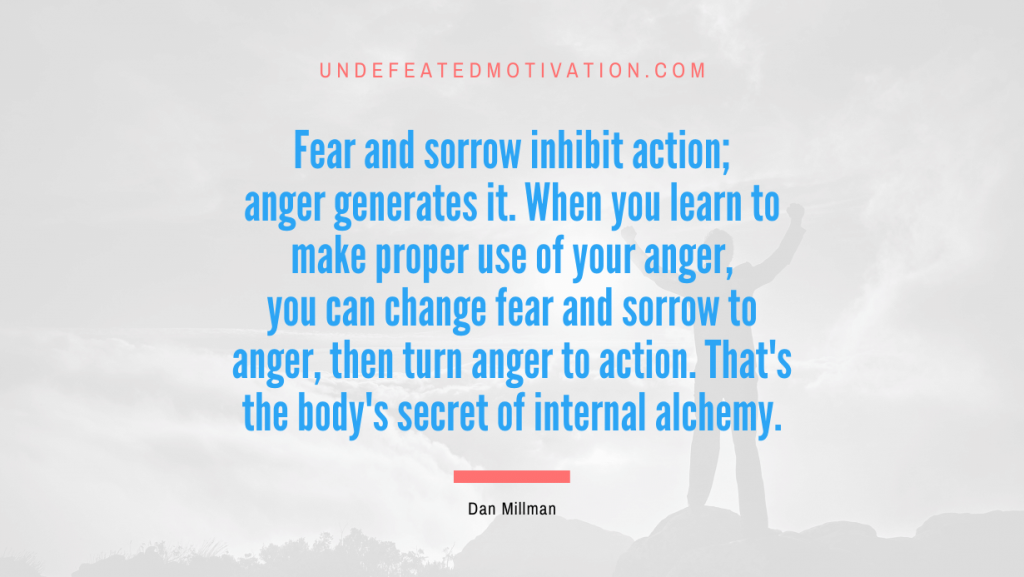 "Fear and sorrow inhibit action; anger generates it. When you learn to make proper use of your anger, you can change fear and sorrow to anger, then turn anger to action. That's the body's secret of internal alchemy." -Dan Millman -Undefeated Motivation