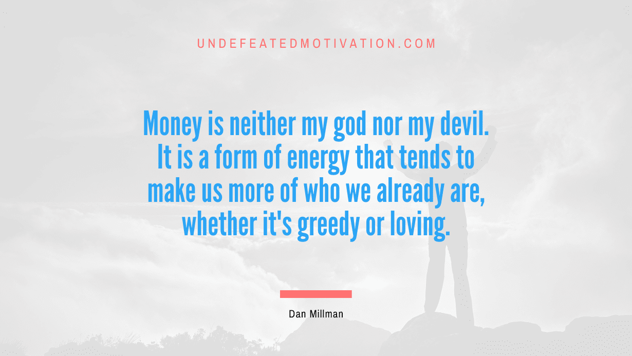 "Money is neither my god nor my devil. It is a form of energy that tends to make us more of who we already are, whether it's greedy or loving." -Dan Millman -Undefeated Motivation