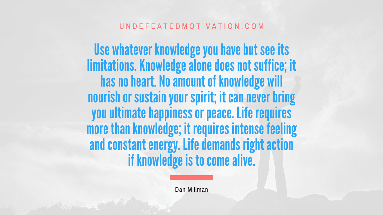 "Use whatever knowledge you have but see its limitations. Knowledge alone does not suffice; it has no heart. No amount of knowledge will nourish or sustain your spirit; it can never bring you ultimate happiness or peace. Life requires more than knowledge; it requires intense feeling and constant energy. Life demands right action if knowledge is to come alive." -Dan Millman -Undefeated Motivation