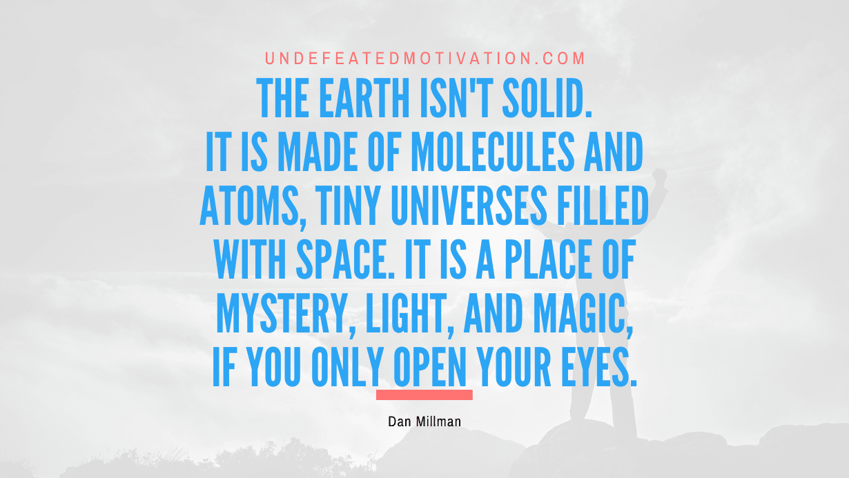"The earth isn't solid. It is made of molecules and atoms, tiny universes filled with space. It is a place of mystery, light, and magic, if you only open your eyes." -Dan Millman -Undefeated Motivation