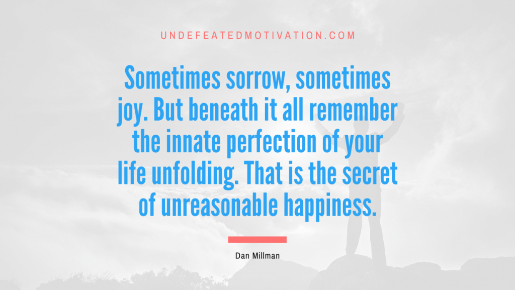 "Sometimes sorrow, sometimes joy. But beneath it all remember the innate perfection of your life unfolding. That is the secret of unreasonable happiness." -Dan Millman -Undefeated Motivation