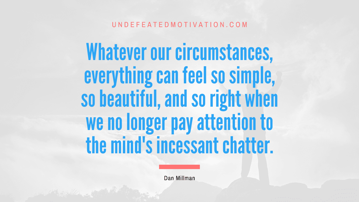 "Whatever our circumstances, everything can feel so simple, so beautiful, and so right when we no longer pay attention to the mind's incessant chatter." -Dan Millman -Undefeated Motivation