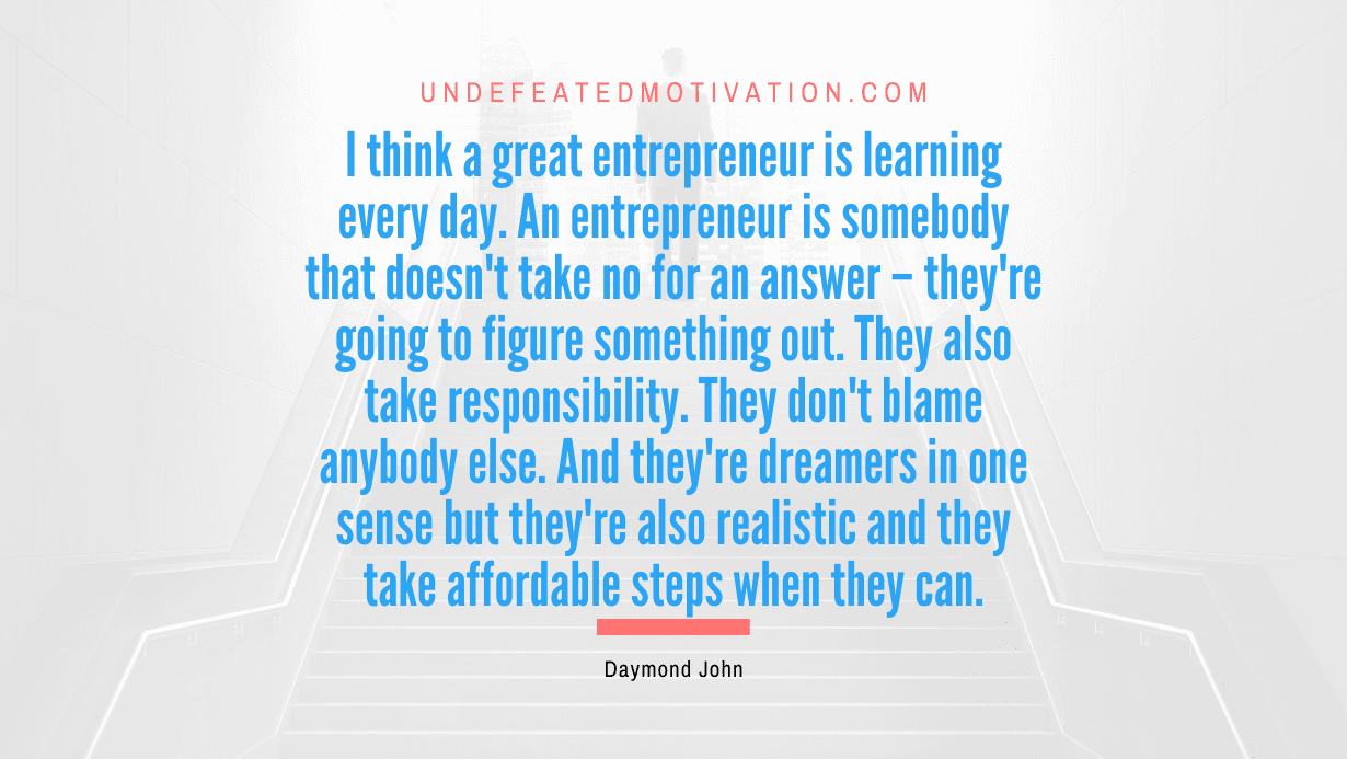 “I think a great entrepreneur is learning every day. An entrepreneur is somebody that doesn’t take no for an answer – they’re going to figure something out. They also take responsibility. They don’t blame anybody else. And they’re dreamers in one sense but they’re also realistic and they take affordable steps when they can.” -Daymond John