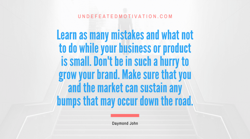 "Learn as many mistakes and what not to do while your business or product is small. Don't be in such a hurry to grow your brand. Make sure that you and the market can sustain any bumps that may occur down the road." -Daymond John -Undefeated Motivation