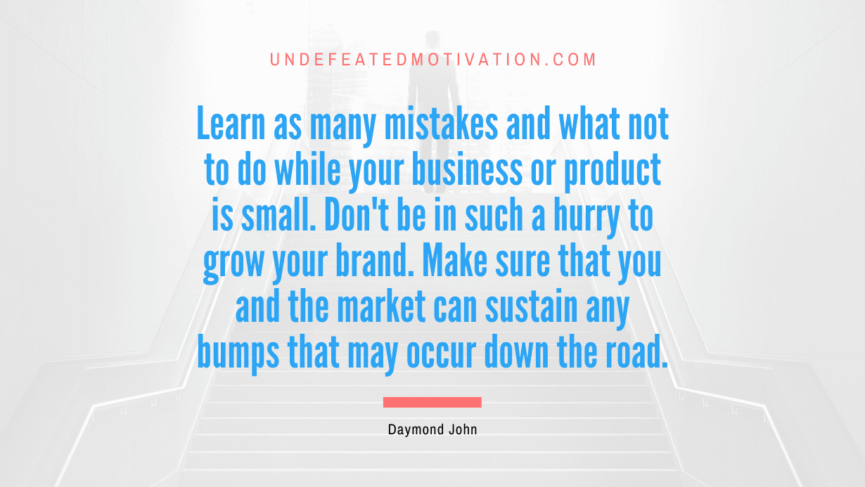 “Learn as many mistakes and what not to do while your business or product is small. Don’t be in such a hurry to grow your brand. Make sure that you and the market can sustain any bumps that may occur down the road.” -Daymond John