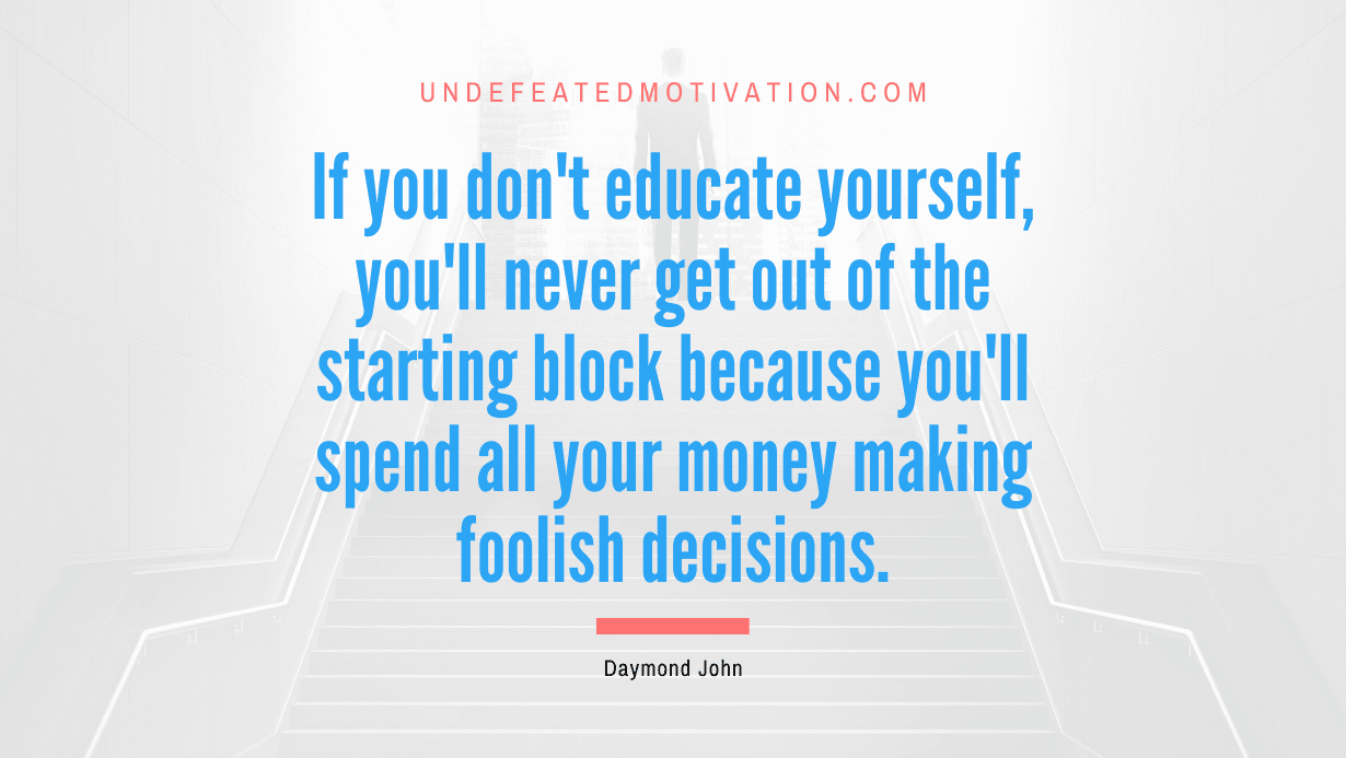 “If you don’t educate yourself, you’ll never get out of the starting block because you’ll spend all your money making foolish decisions.” -Daymond John