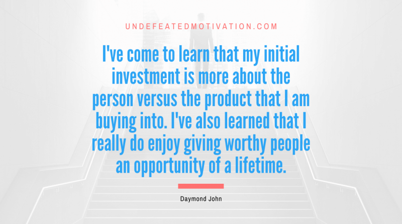 "I've come to learn that my initial investment is more about the person versus the product that I am buying into. I've also learned that I really do enjoy giving worthy people an opportunity of a lifetime." -Daymond John -Undefeated Motivation