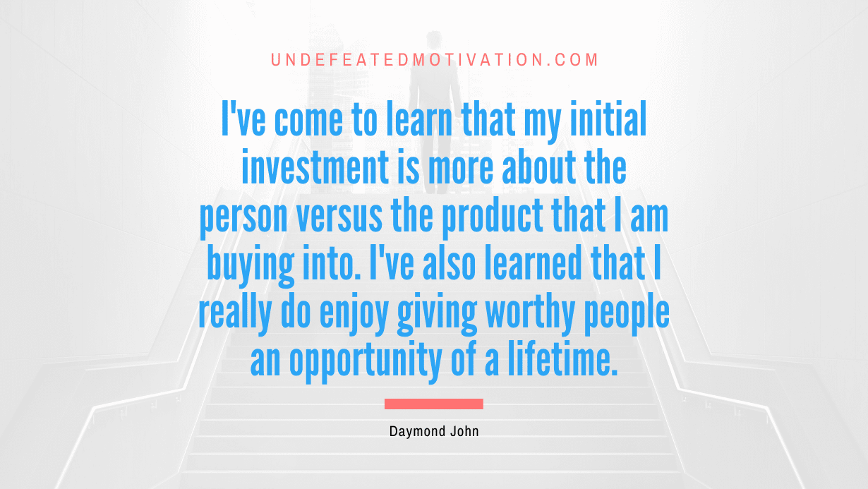 “I’ve come to learn that my initial investment is more about the person versus the product that I am buying into. I’ve also learned that I really do enjoy giving worthy people an opportunity of a lifetime.” -Daymond John