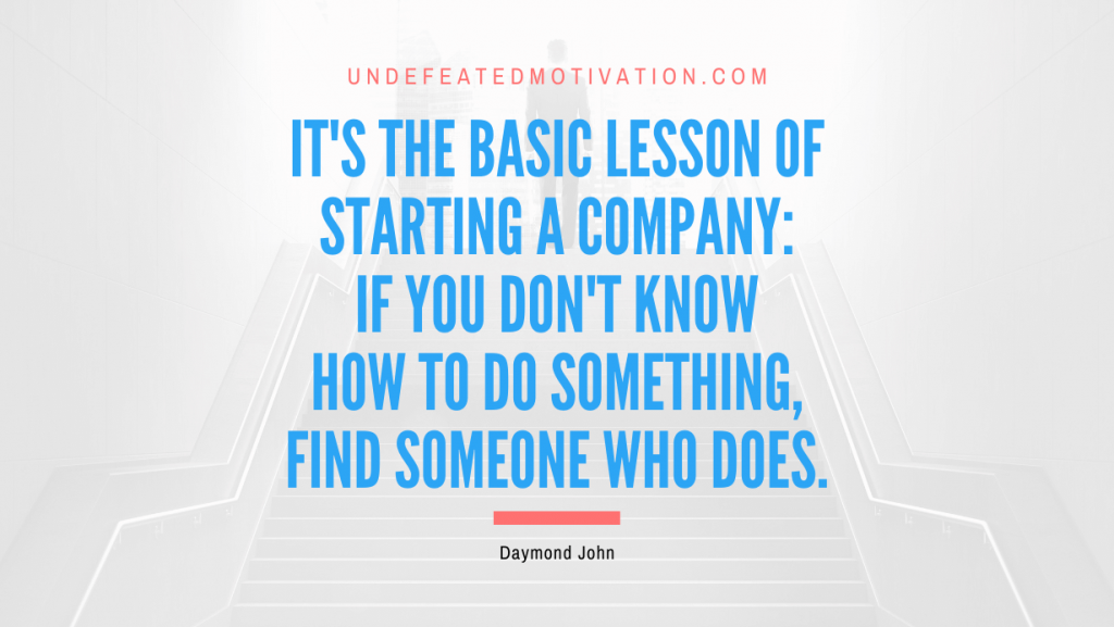 "It's the basic lesson of starting a company: If you don't know how to do something, find someone who does." -Daymond John -Undefeated Motivation