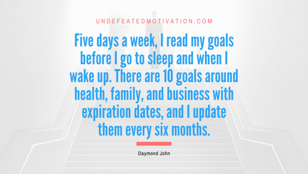 "Five days a week, I read my goals before I go to sleep and when I wake up. There are 10 goals around health, family, and business with expiration dates, and I update them every six months." -Daymond John -Undefeated Motivation