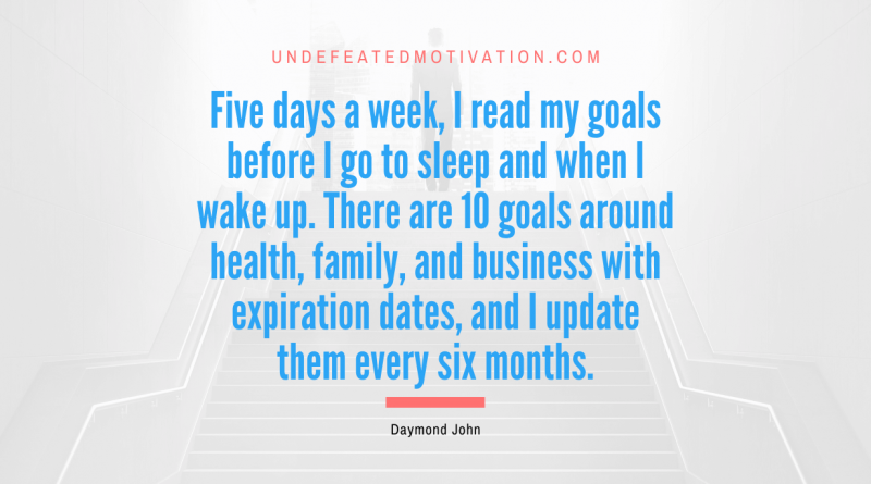 "Five days a week, I read my goals before I go to sleep and when I wake up. There are 10 goals around health, family, and business with expiration dates, and I update them every six months." -Daymond John -Undefeated Motivation