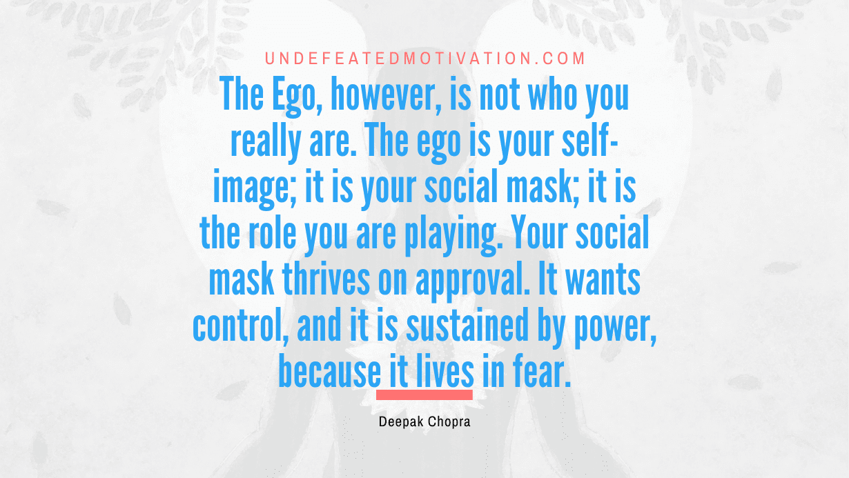 “The Ego, however, is not who you really are. The ego is your self-image; it is your social mask; it is the role you are playing. Your social mask thrives on approval. It wants control, and it is sustained by power, because it lives in fear.” -Deepak Chopra