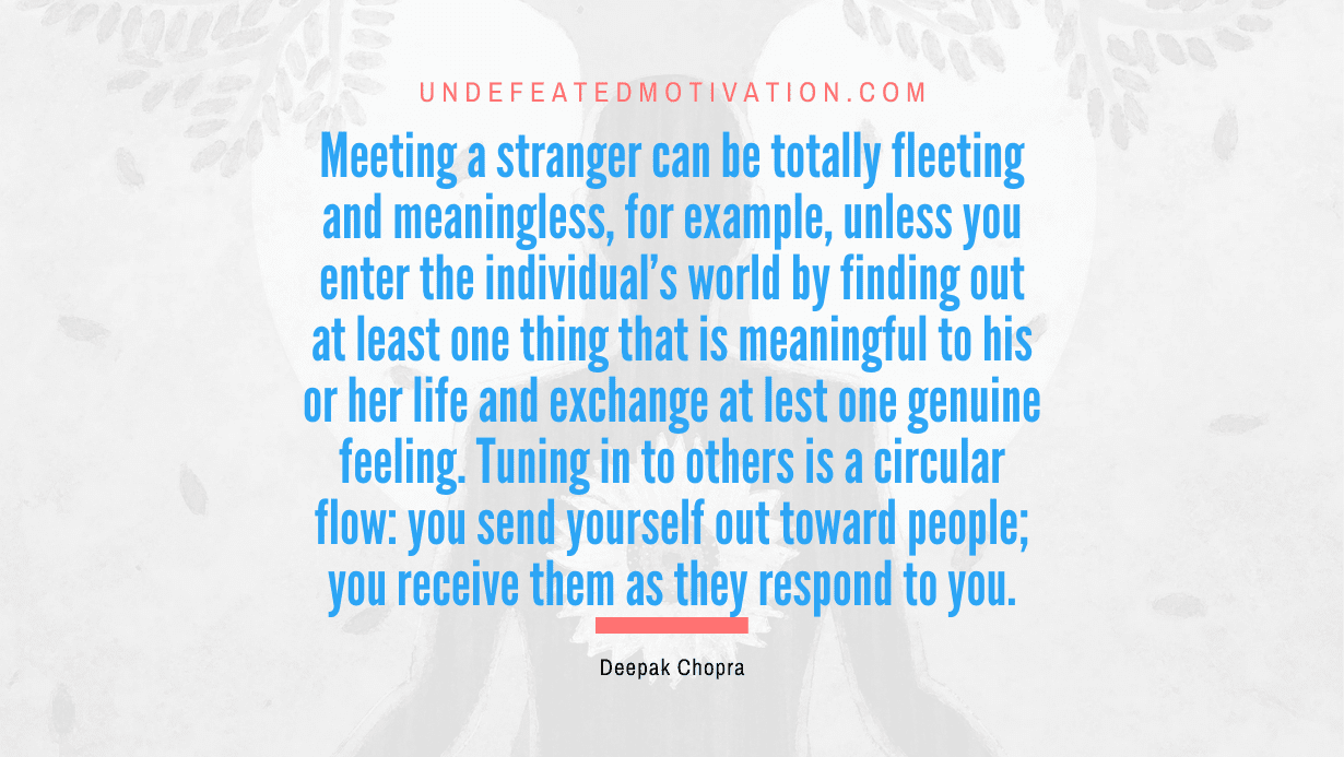 "Meeting a stranger can be totally fleeting and meaningless, for example, unless you enter the individual's world by finding out at least one thing that is meaningful to his or her life and exchange at lest one genuine feeling. Tuning in to others is a circular flow: you send yourself out toward people; you receive them as they respond to you." -Deepak Chopra -Undefeated Motivation