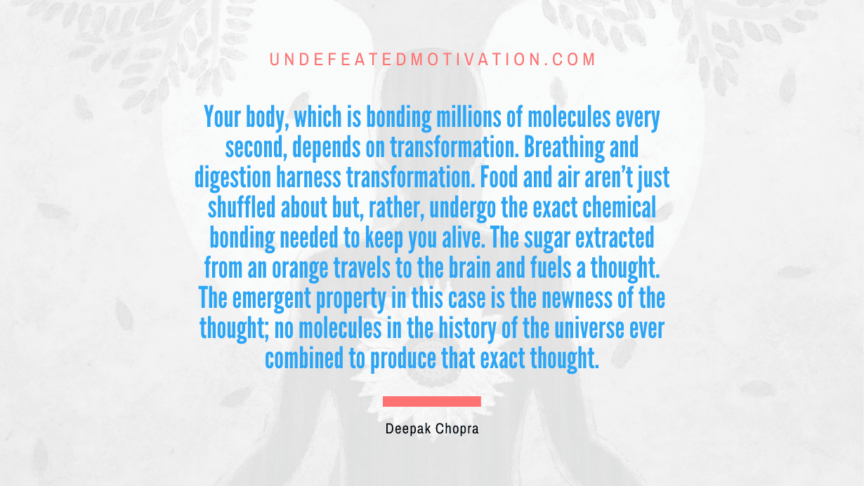 "Your body, which is bonding millions of molecules every second, depends on transformation. Breathing and digestion harness transformation. Food and air aren't just shuffled about but, rather, undergo the exact chemical bonding needed to keep you alive. The sugar extracted from an orange travels to the brain and fuels a thought. The emergent property in this case is the newness of the thought; no molecules in the history of the universe ever combined to produce that exact thought." -Deepak Chopra -Undefeated Motivation