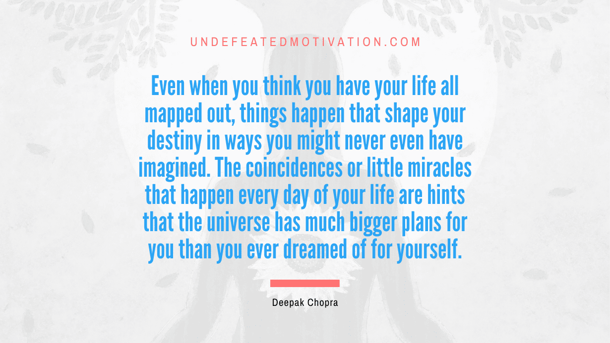 "Even when you think you have your life all mapped out, things happen that shape your destiny in ways you might never even have imagined. The coincidences or little miracles that happen every day of your life are hints that the universe has much bigger plans for you than you ever dreamed of for yourself." -Deepak Chopra -Undefeated Motivation