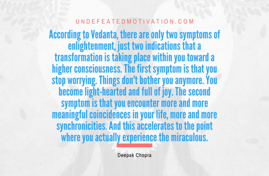 “According to Vedanta, there are only two symptoms of enlightenment, just two indications that a transformation is taking place within you toward a higher consciousness. The first symptom is that you stop worrying. Things don’t bother you anymore. You become light-hearted and full of joy. The second symptom is that you encounter more and more meaningful coincidences in your life, more and more synchronicities. And this accelerates to the point where you actually experience the miraculous.” -Deepak Chopra