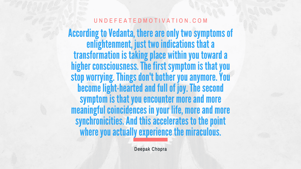 “According to Vedanta, there are only two symptoms of enlightenment, just two indications that a transformation is taking place within you toward a higher consciousness. The first symptom is that you stop worrying. Things don’t bother you anymore. You become light-hearted and full of joy. The second symptom is that you encounter more and more meaningful coincidences in your life, more and more synchronicities. And this accelerates to the point where you actually experience the miraculous.” -Deepak Chopra