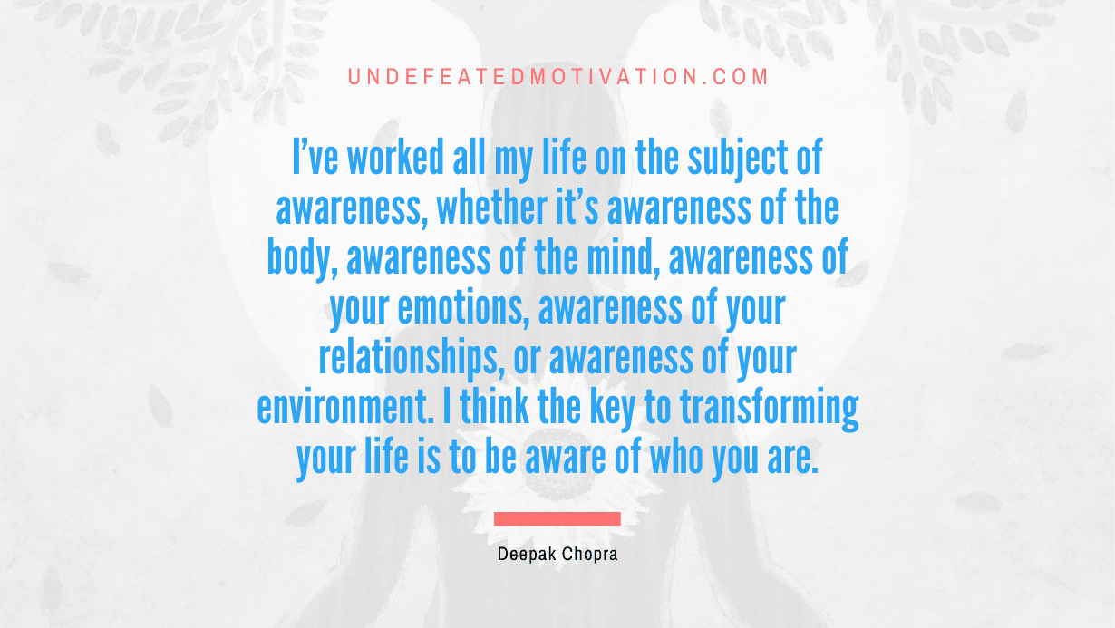 “I’ve worked all my life on the subject of awareness, whether it’s awareness of the body, awareness of the mind, awareness of your emotions, awareness of your relationships, or awareness of your environment. I think the key to transforming your life is to be aware of who you are.” -Deepak Chopra