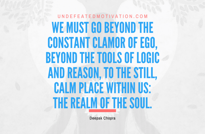“We must go beyond the constant clamor of ego, beyond the tools of logic and reason, to the still, calm place within us: the realm of the soul.” -Deepak Chopra