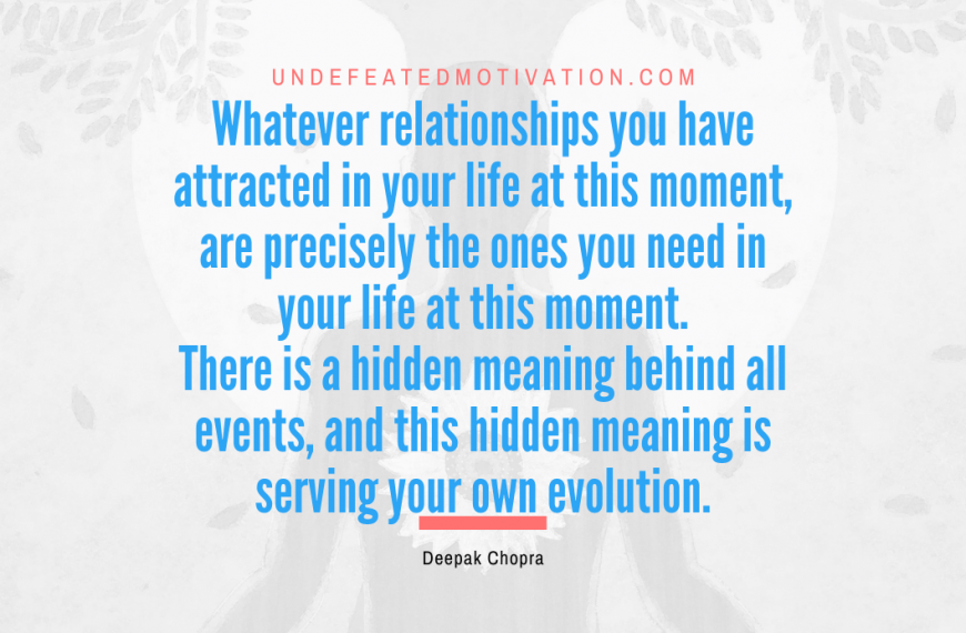 “Whatever relationships you have attracted in your life at this moment, are precisely the ones you need in your life at this moment. There is a hidden meaning behind all events, and this hidden meaning is serving your own evolution.” -Deepak Chopra