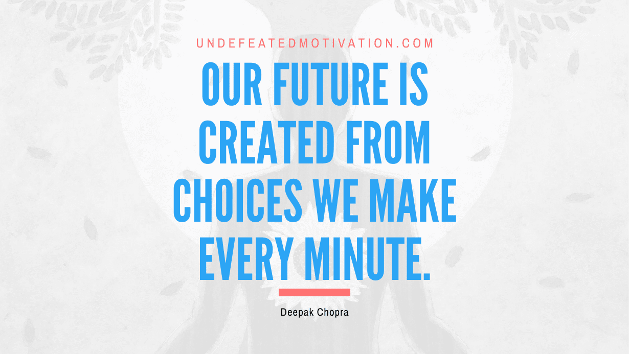 “Our future is created from choices we make every minute.” -Deepak Chopra