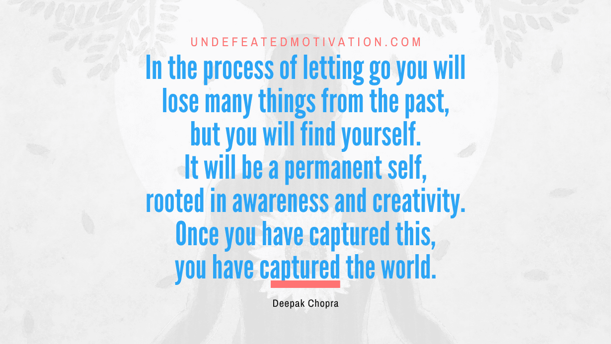 "In the process of letting go you will lose many things from the past, but you will find yourself. It will be a permanent self, rooted in awareness and creativity. Once you have captured this, you have captured the world." -Deepak Chopra -Undefeated Motivation