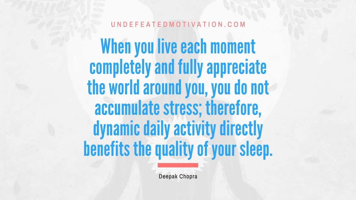“When you live each moment completely and fully appreciate the world around you, you do not accumulate stress; therefore, dynamic daily activity directly benefits the quality of your sleep.” -Deepak Chopra
