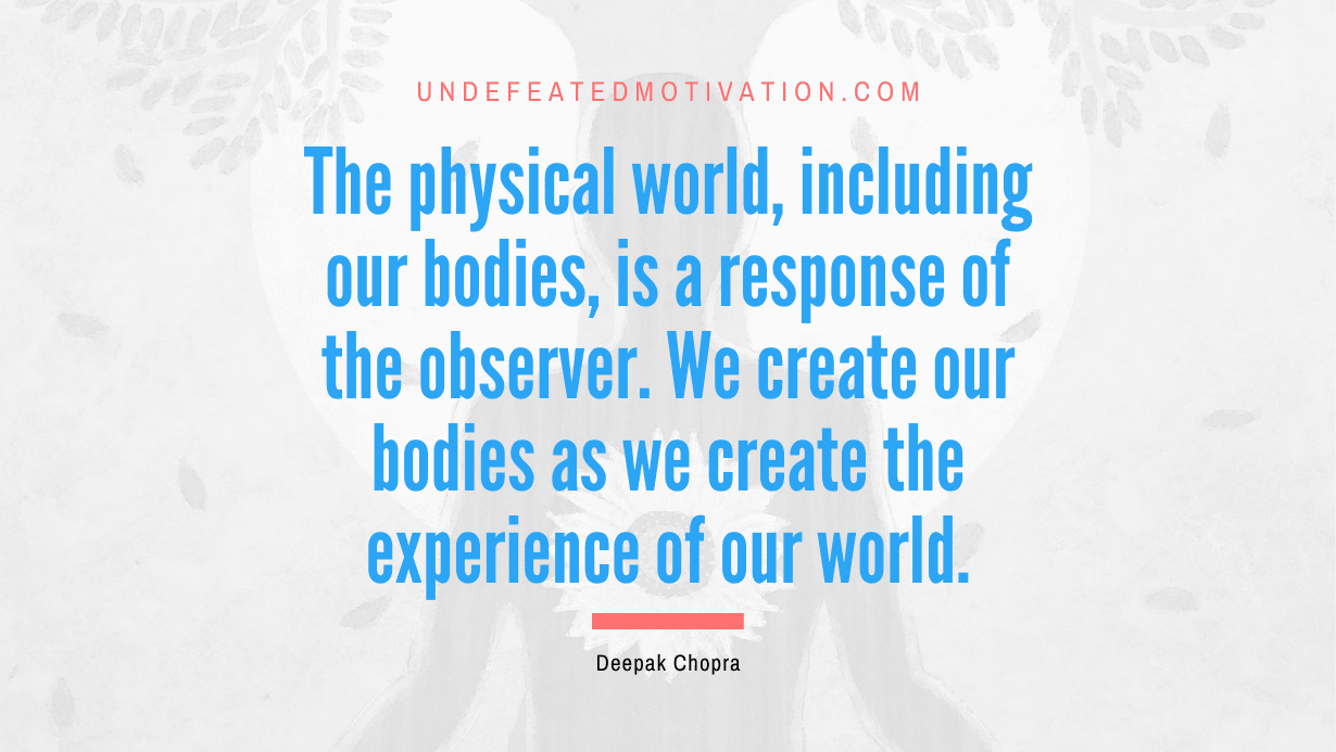 “The physical world, including our bodies, is a response of the observer. We create our bodies as we create the experience of our world.” -Deepak Chopra