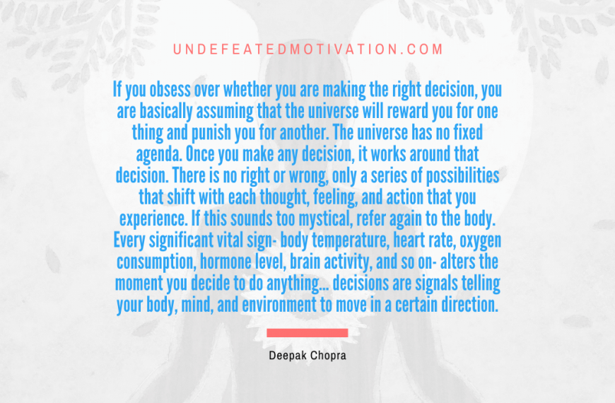 “If you obsess over whether you are making the right decision, you are basically assuming that the universe will reward you for one thing and punish you for another. The universe has no fixed agenda. Once you make any decision, it works around that decision. There is no right or wrong, only a series of possibilities that shift with each thought, feeling, and action that you experience. If this sounds too mystical, refer again to the body. Every significant vital sign- body temperature, heart rate, oxygen consumption, hormone level, brain activity, and so on- alters the moment you decide to…