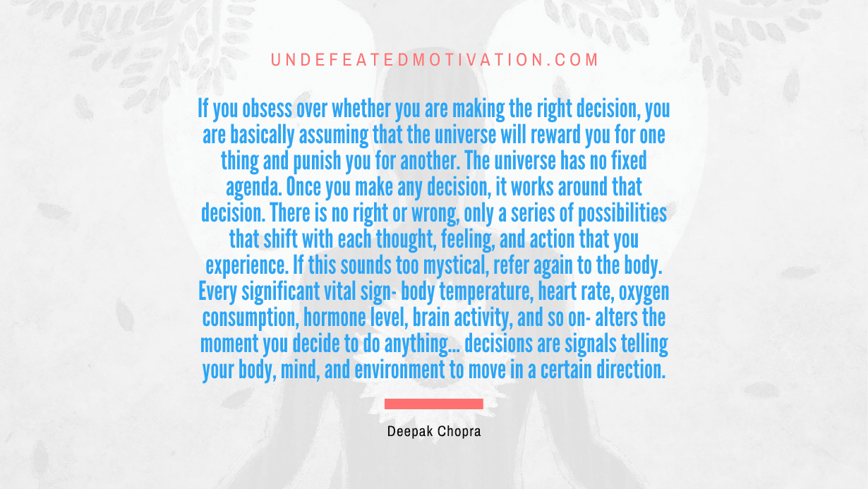 “If you obsess over whether you are making the right decision, you are basically assuming that the universe will reward you for one thing and punish you for another. The universe has no fixed agenda. Once you make any decision, it works around that decision. There is no right or wrong, only a series of possibilities that shift with each thought, feeling, and action that you experience. If this sounds too mystical, refer again to the body. Every significant vital sign- body temperature, heart rate, oxygen consumption, hormone level, brain activity, and so on- alters the moment you decide to…