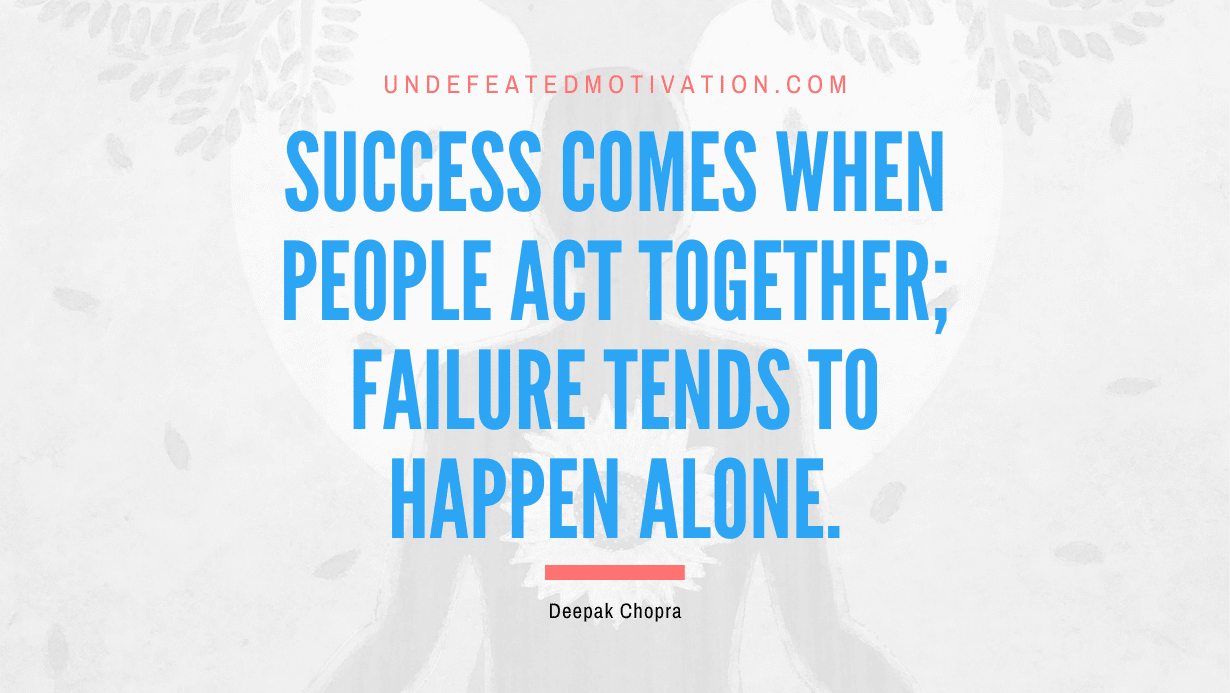"Success comes when people act together; failure tends to happen alone." -Deepak Chopra -Undefeated Motivation