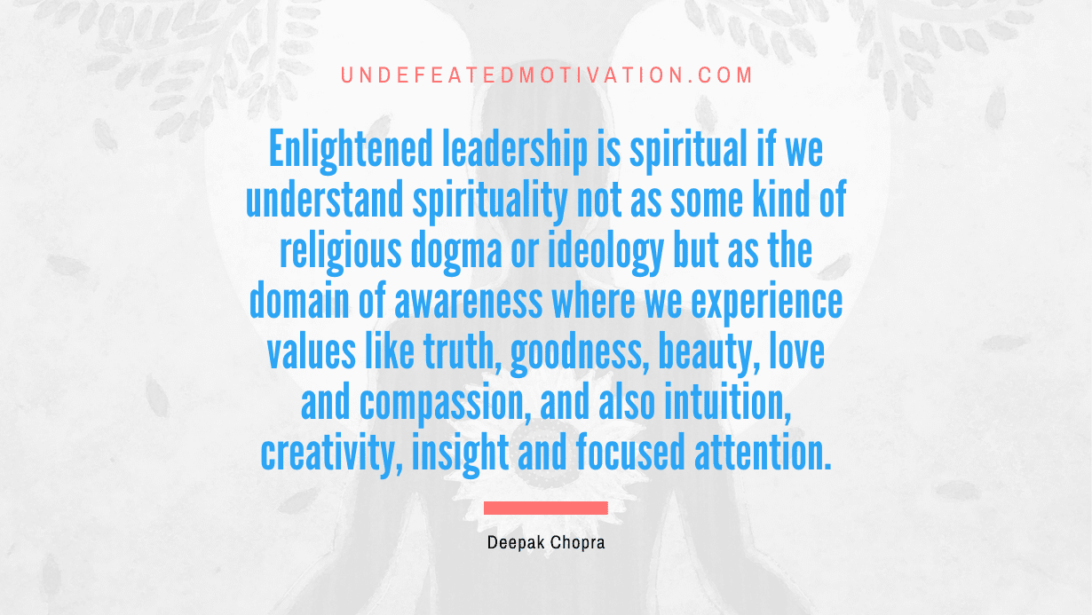 "Enlightened leadership is spiritual if we understand spirituality not as some kind of religious dogma or ideology but as the domain of awareness where we experience values like truth, goodness, beauty, love and compassion, and also intuition, creativity, insight and focused attention." -Deepak Chopra -Undefeated Motivation