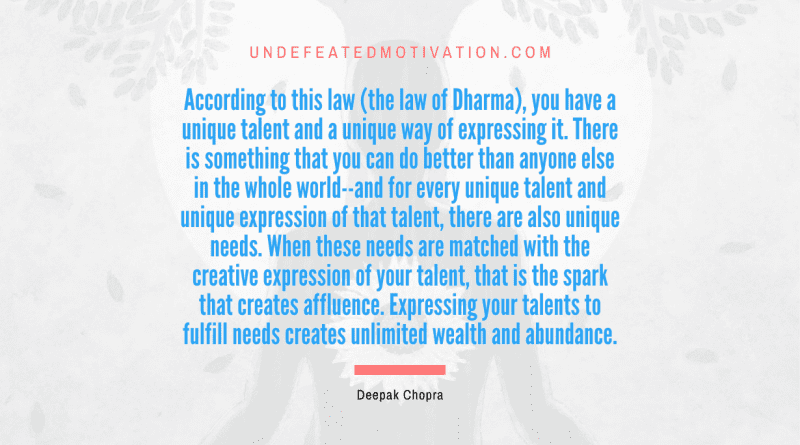 "According to this law (the law of Dharma), you have a unique talent and a unique way of expressing it. There is something that you can do better than anyone else in the whole world--and for every unique talent and unique expression of that talent, there are also unique needs. When these needs are matched with the creative expression of your talent, that is the spark that creates affluence. Expressing your talents to fulfill needs creates unlimited wealth and abundance." -Deepak Chopra -Undefeated Motivation