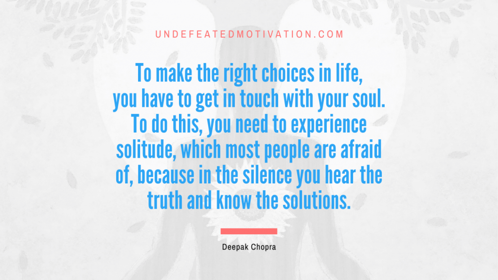 "To make the right choices in life, you have to get in touch with your soul. To do this, you need to experience solitude, which most people are afraid of, because in the silence you hear the truth and know the solutions." -Deepak Chopra -Undefeated Motivation