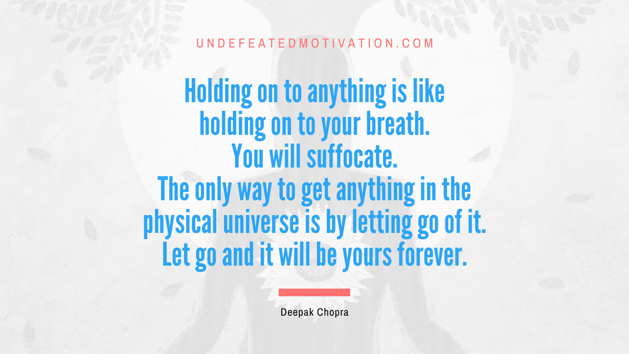 “Holding on to anything is like holding on to your breath. You will suffocate. The only way to get anything in the physical universe is by letting go of it. Let go and it will be yours forever.” -Deepak Chopra