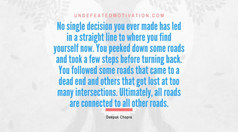 "No single decision you ever made has led in a straight line to where you find yourself now. You peeked down some roads and took a few steps before turning back. You followed some roads that came to a dead end and others that got lost at too many intersections. Ultimately, all roads are connected to all other roads." -Deepak Chopra -Undefeated Motivation