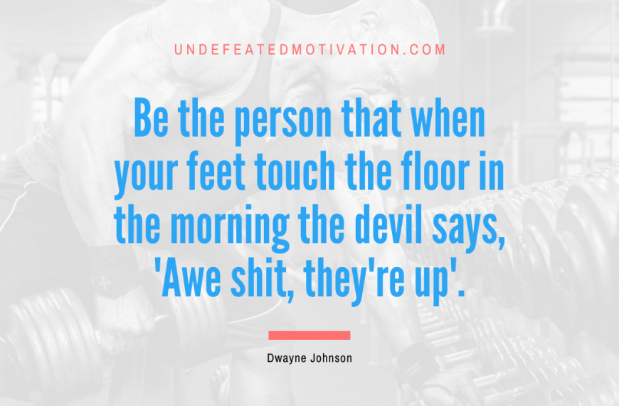“Be the person that when your feet touch the floor in the morning the devil says, ‘Awe shit, they’re up’.” -Dwayne Johnson
