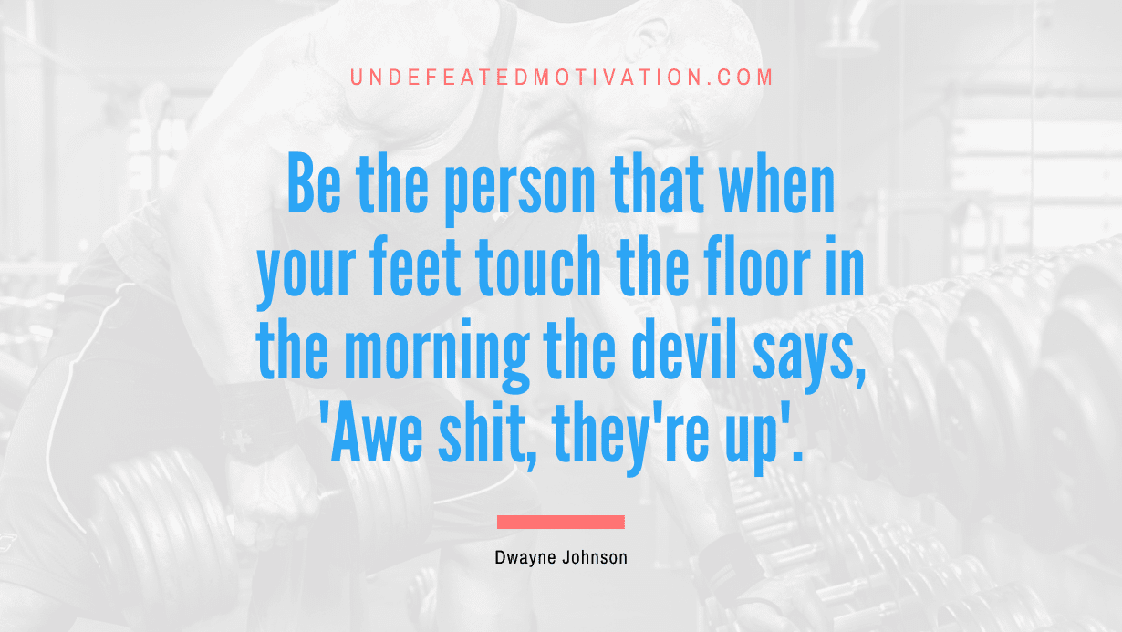 “Be the person that when your feet touch the floor in the morning the devil says, ‘Awe shit, they’re up’.” -Dwayne Johnson