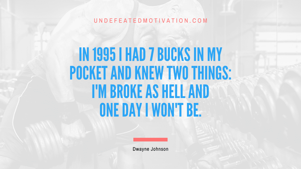 “In 1995 I had 7 bucks in my pocket and knew two things: I’m broke as hell and one day I won’t be.” -Dwayne Johnson