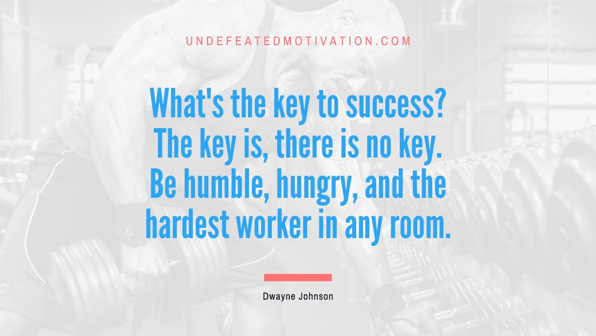 “What’s the key to success? The key is, there is no key. Be humble, hungry, and the hardest worker in any room.” -Dwayne Johnson