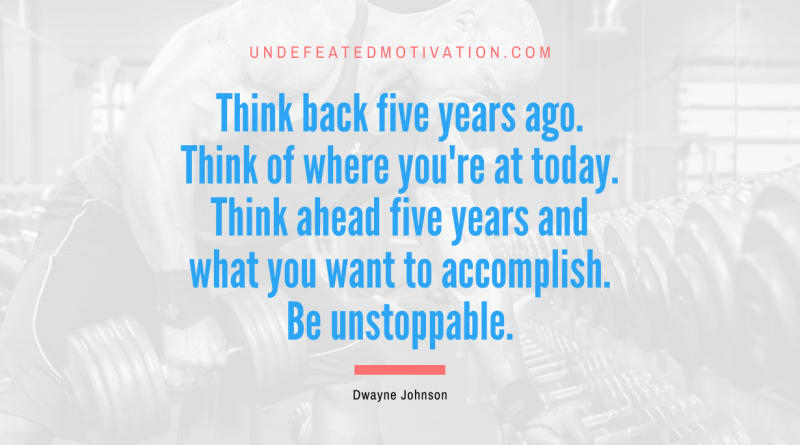 "Think back five years ago. Think of where you're at today. Think ahead five years and what you want to accomplish. Be unstoppable." -Dwayne Johnson -Undefeated Motivation