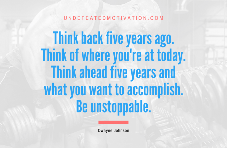“Think back five years ago. Think of where you’re at today. Think ahead five years and what you want to accomplish. Be unstoppable.” -Dwayne Johnson
