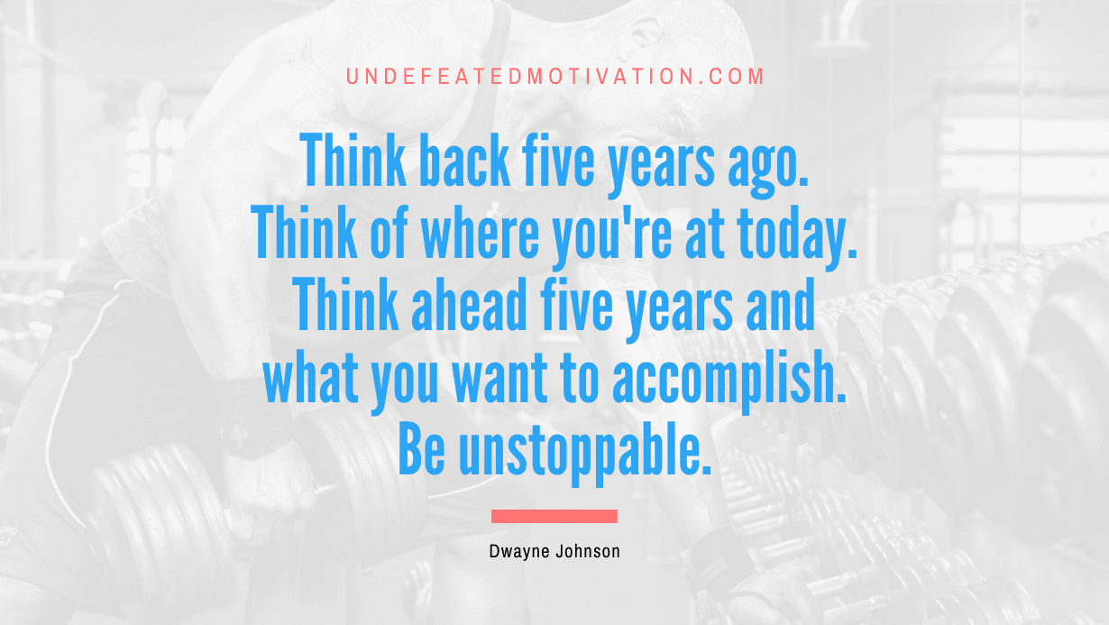 “Think back five years ago. Think of where you’re at today. Think ahead five years and what you want to accomplish. Be unstoppable.” -Dwayne Johnson