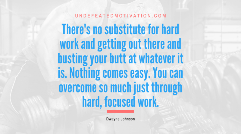 "There's no substitute for hard work and getting out there and busting your butt at whatever it is. Nothing comes easy. You can overcome so much just through hard, focused work." -Dwayne Johnson -Undefeated Motivation