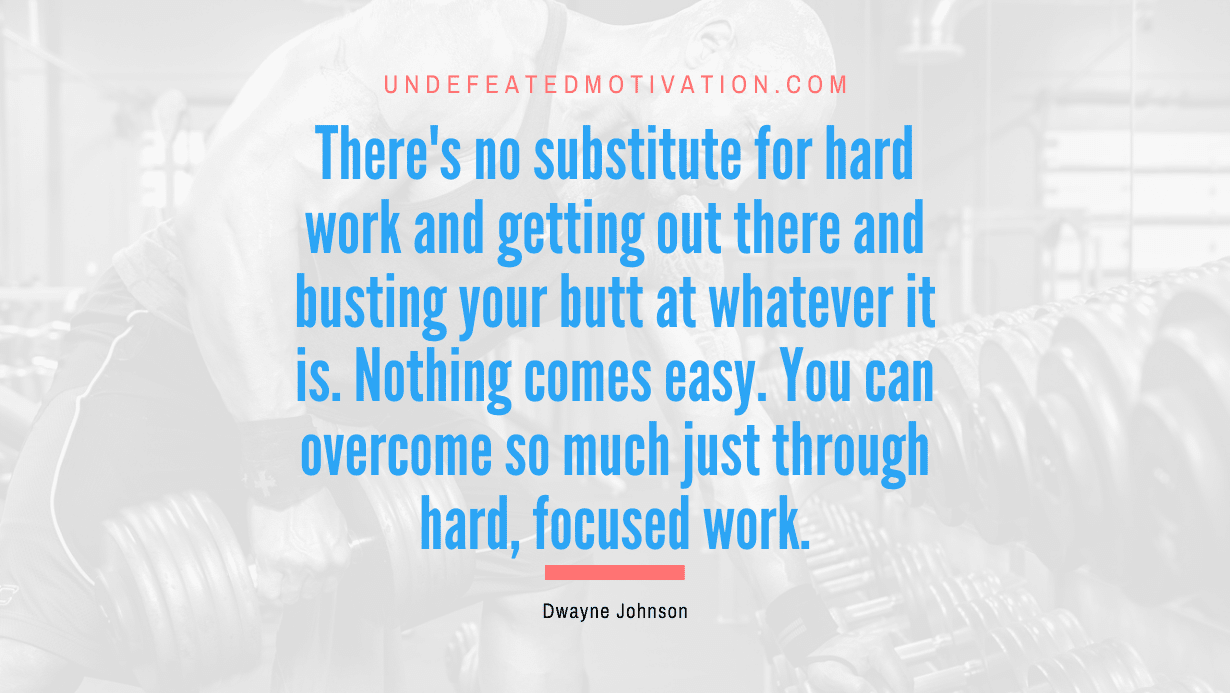 “There’s no substitute for hard work and getting out there and busting your butt at whatever it is. Nothing comes easy. You can overcome so much just through hard, focused work.” -Dwayne Johnson