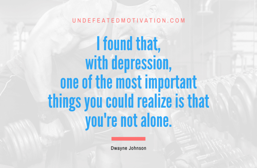 “I found that, with depression, one of the most important things you could realize is that you’re not alone.” -Dwayne Johnson