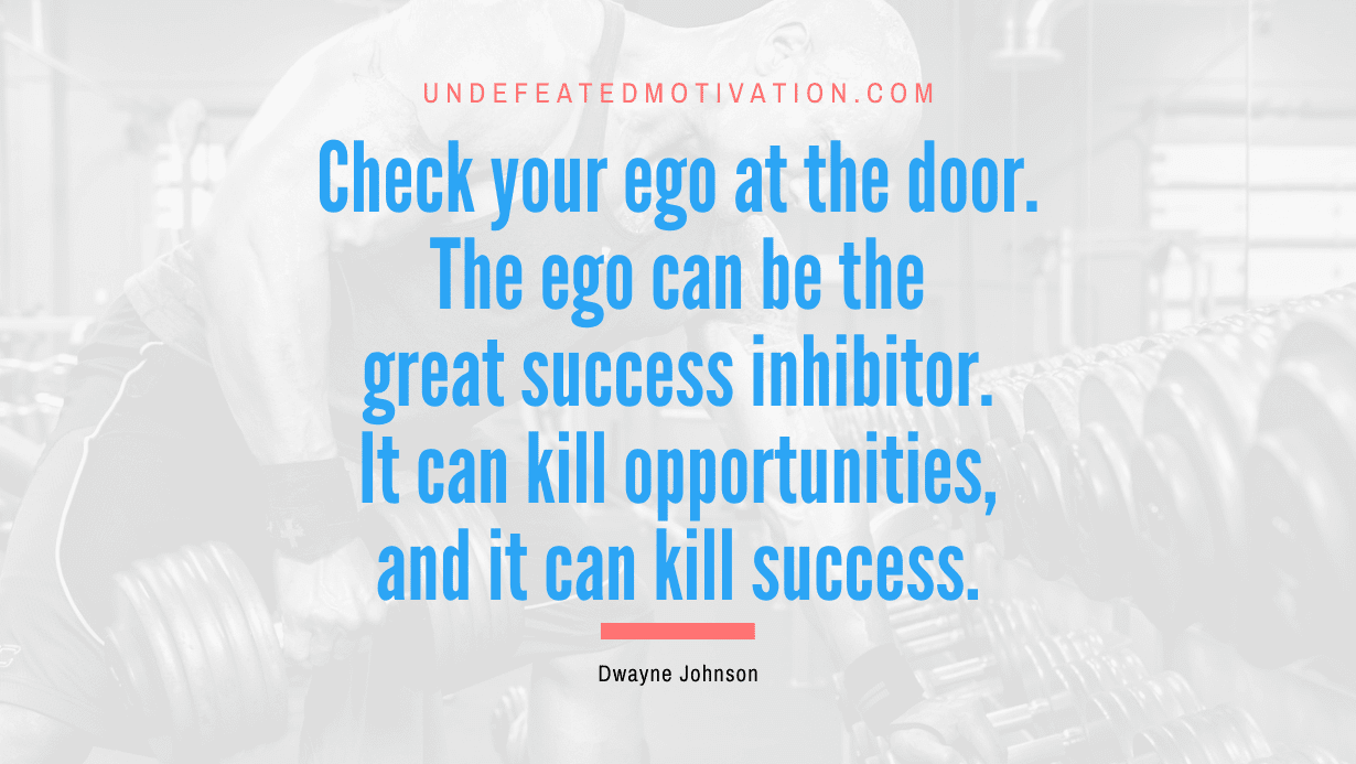 “Check your ego at the door. The ego can be the great success inhibitor. It can kill opportunities, and it can kill success.” -Dwayne Johnson