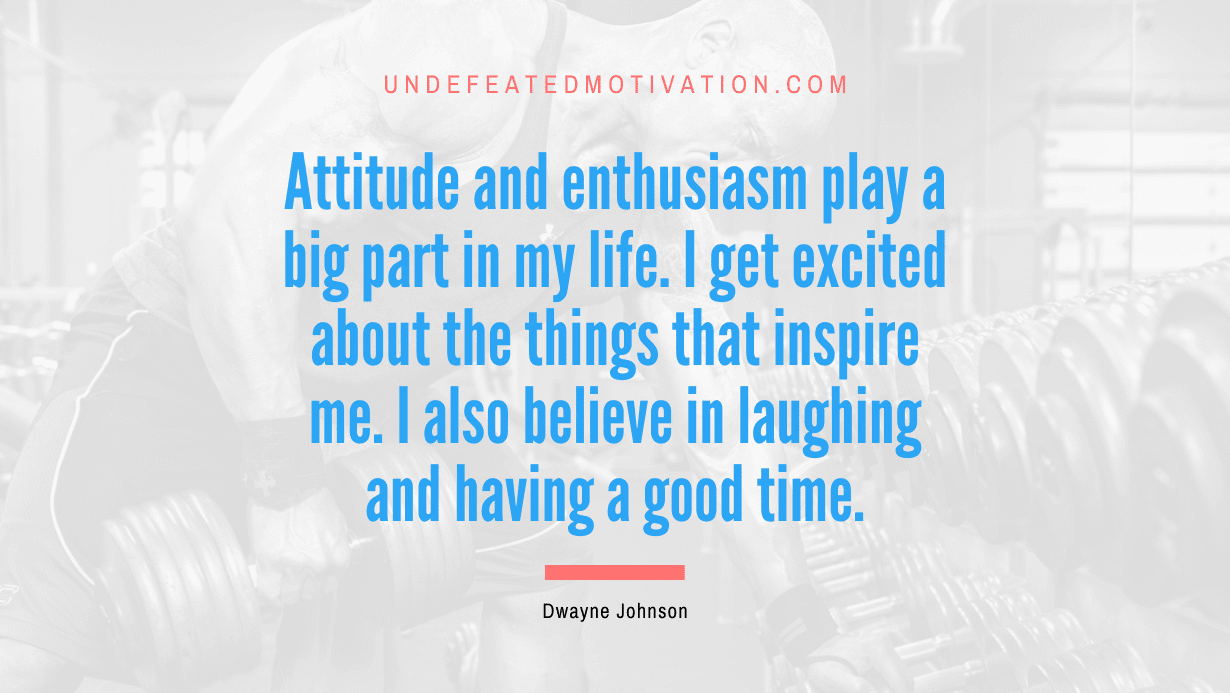 “Attitude and enthusiasm play a big part in my life. I get excited about the things that inspire me. I also believe in laughing and having a good time.” -Dwayne Johnson